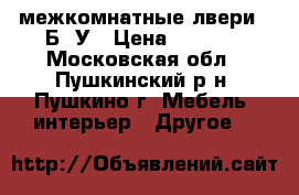  межкомнатные лвери  ,Б/ У › Цена ­ 3 000 - Московская обл., Пушкинский р-н, Пушкино г. Мебель, интерьер » Другое   